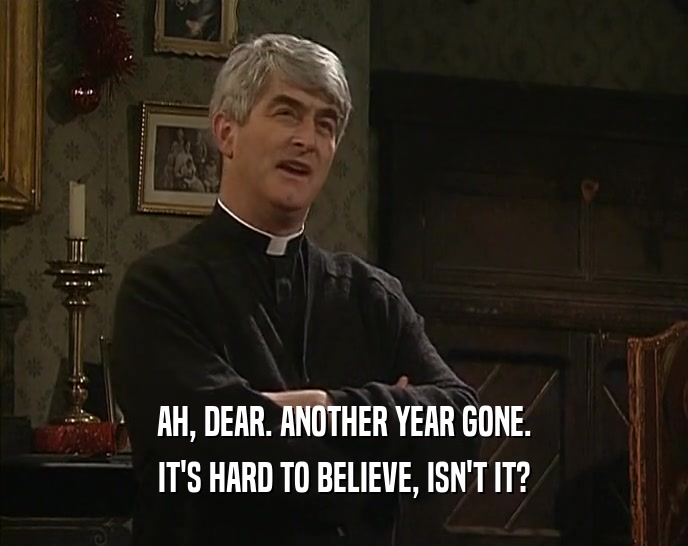 AH, DEAR. ANOTHER YEAR GONE. IT'S HARD TO BELIEVE, ISN'T IT? 