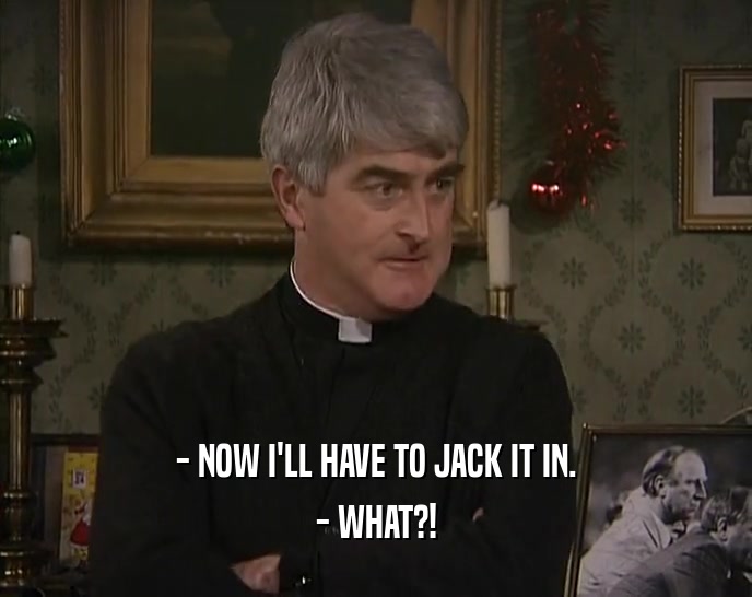 - NOW I'LL HAVE TO JACK IT IN. - WHAT?! 