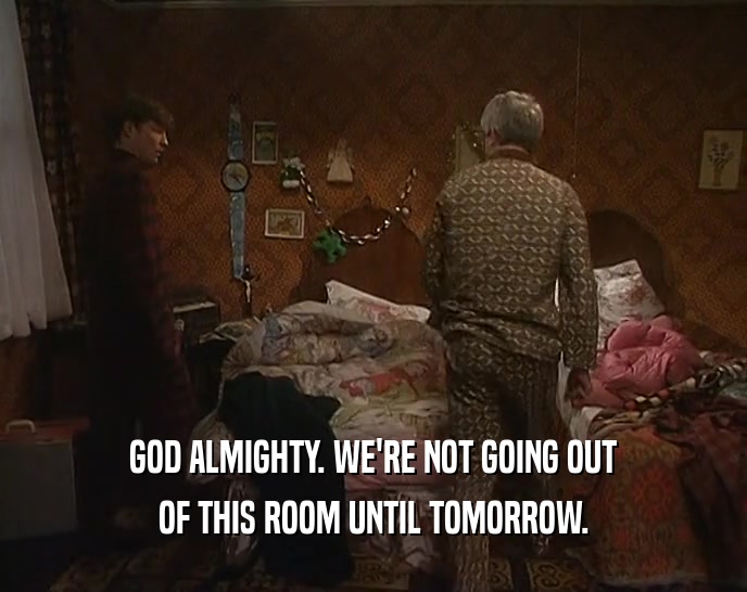 GOD ALMIGHTY. WE'RE NOT GOING OUT OF THIS ROOM UNTIL TOMORROW. 