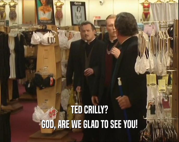 TED CRILLY?
 GOD, ARE WE GLAD TO SEE YOU!
 