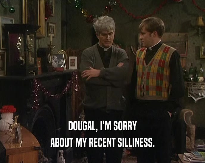 DOUGAL, I'M SORRY ABOUT MY RECENT SILLINESS. 