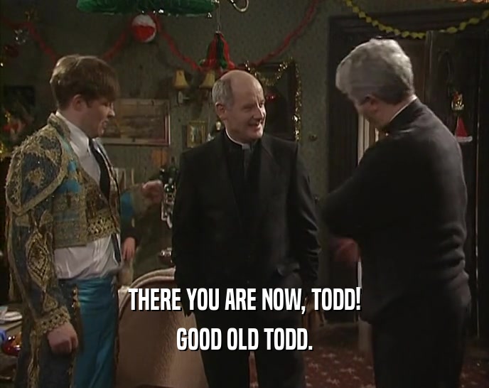 THERE YOU ARE NOW, TODD! GOOD OLD TODD. 
