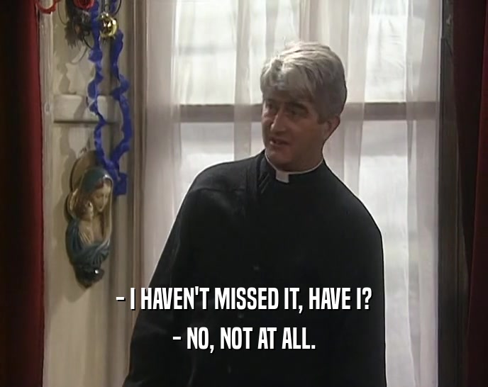 - I HAVEN'T MISSED IT, HAVE I? - NO, NOT AT ALL. 