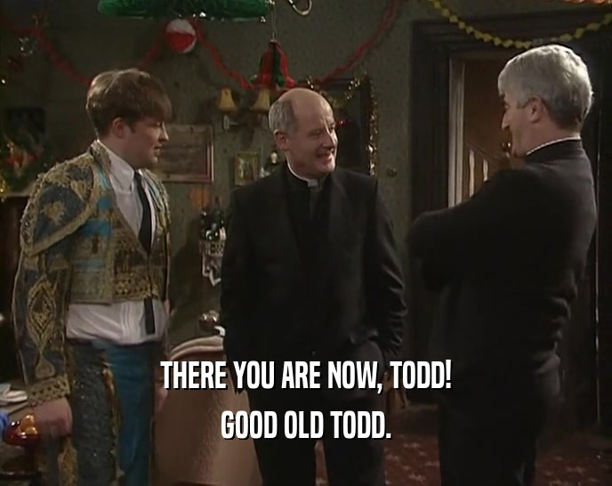 THERE YOU ARE NOW, TODD! GOOD OLD TODD. 