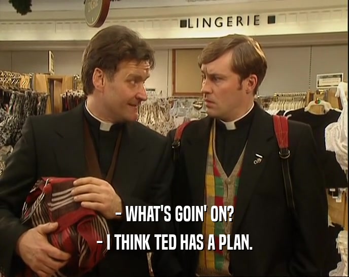 - WHAT'S GOIN' ON?
 - I THINK TED HAS A PLAN.
 
