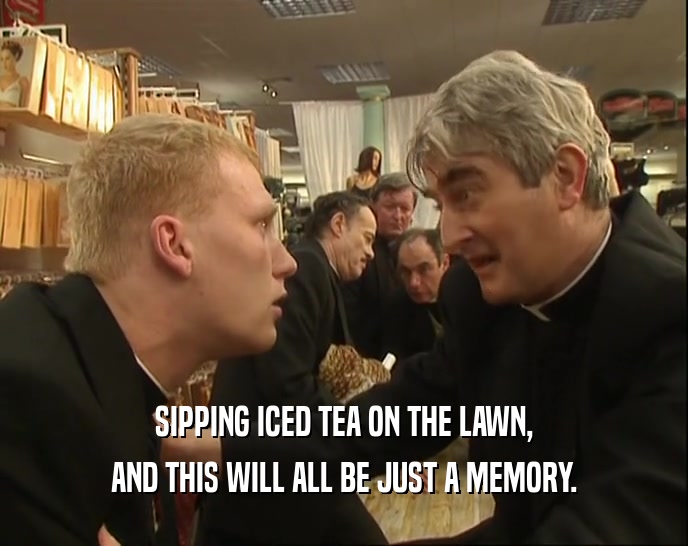 SIPPING ICED TEA ON THE LAWN, AND THIS WILL ALL BE JUST A MEMORY. 