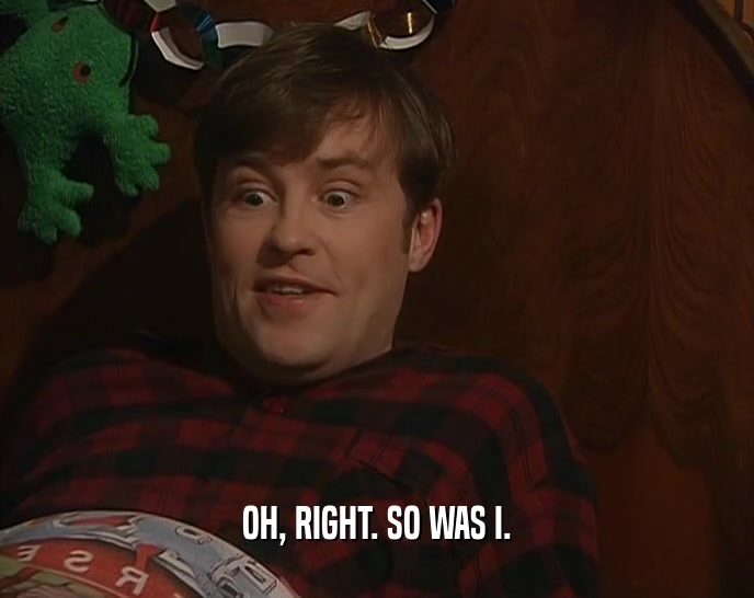 OH, RIGHT. SO WAS I.  