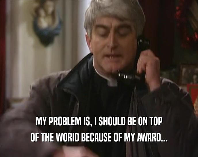 MY PROBLEM IS, I SHOULD BE ON TOP OF THE WORID BECAUSE OF MY AWARD... 