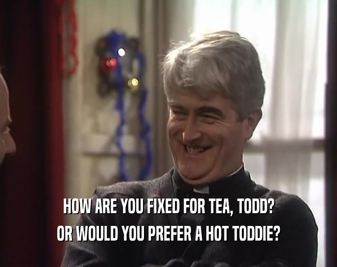 HOW ARE YOU FIXED FOR TEA, TODD? OR WOULD YOU PREFER A HOT TODDIE? 