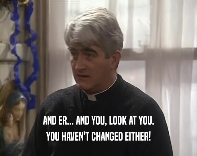 AND ER... AND YOU, LOOK AT YOU. YOU HAVEN'T CHANGED EITHER! 