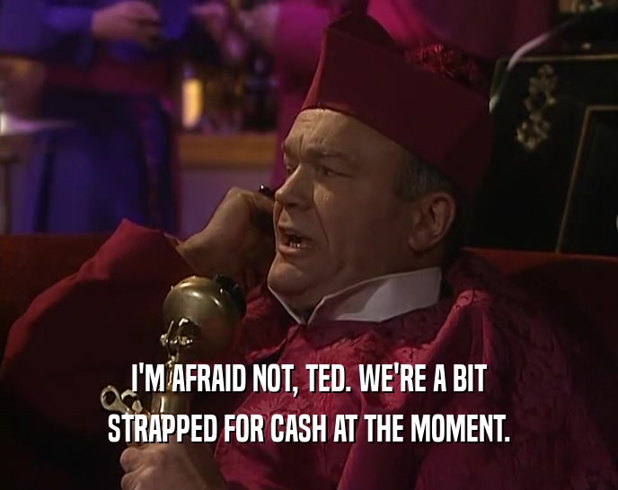 I'M AFRAID NOT, TED. WE'RE A BIT
 STRAPPED FOR CASH AT THE MOMENT.
 