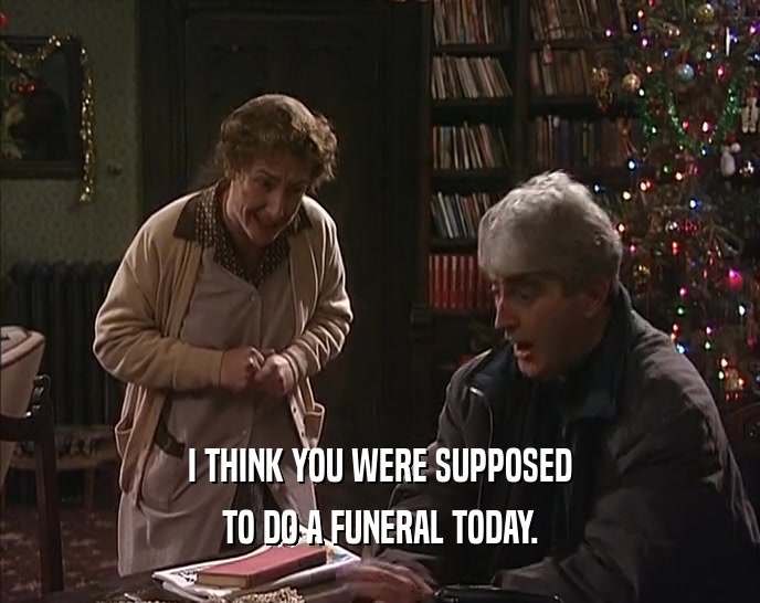 I THINK YOU WERE SUPPOSED TO DO A FUNERAL TODAY. 