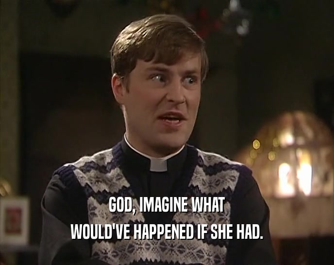 GOD, IMAGINE WHAT WOULD'VE HAPPENED IF SHE HAD. 