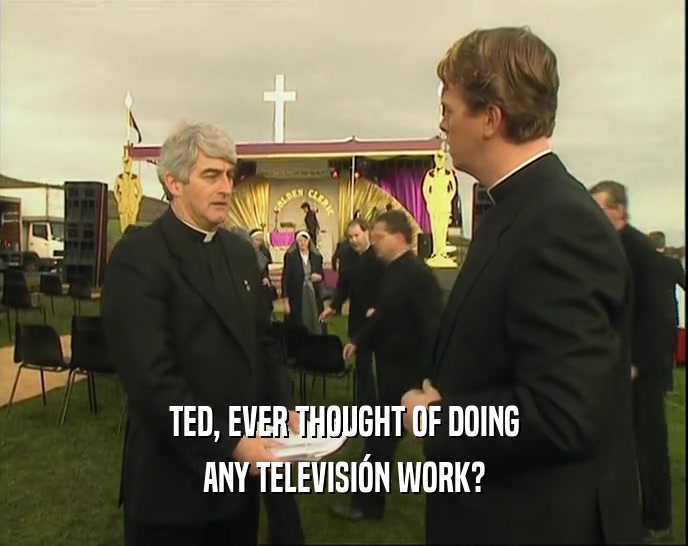 TED, EVER THOUGHT OF DOING ANY TELEVISI