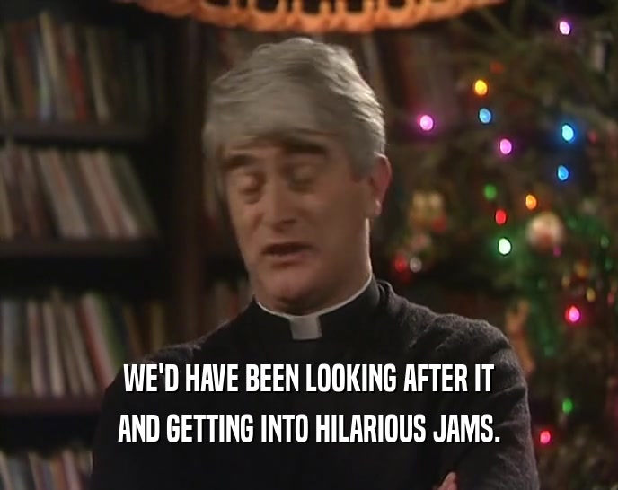 WE'D HAVE BEEN LOOKING AFTER IT AND GETTING INTO HILARIOUS JAMS. 