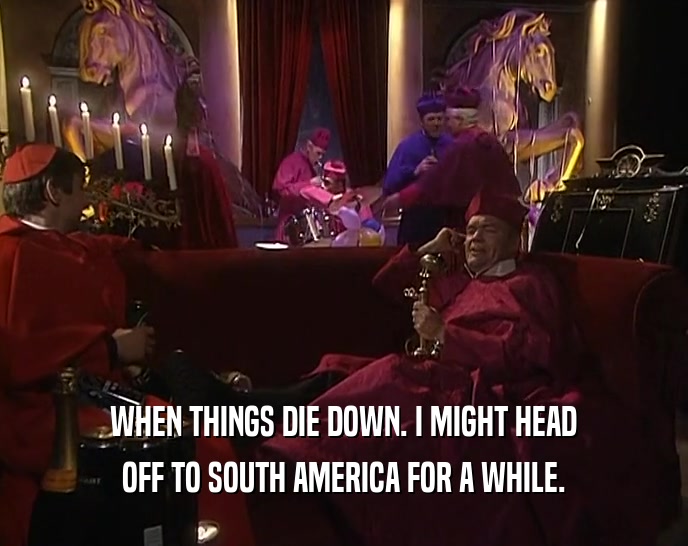 WHEN THINGS DIE DOWN. I MIGHT HEAD OFF TO SOUTH AMERICA FOR A WHILE. 
