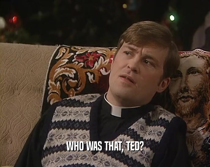 WHO WAS THAT, TED?
  