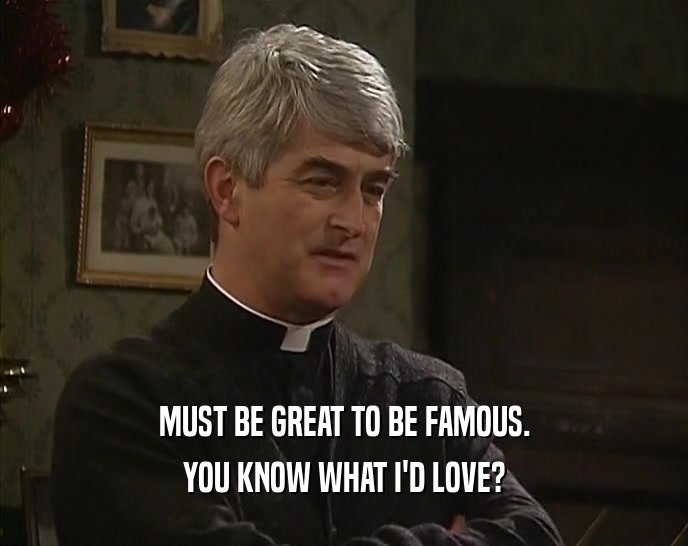 MUST BE GREAT TO BE FAMOUS. YOU KNOW WHAT I'D LOVE? 