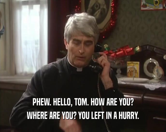 PHEW. HELLO, TOM. HOW ARE YOU? WHERE ARE YOU? YOU LEFT IN A HURRY. 