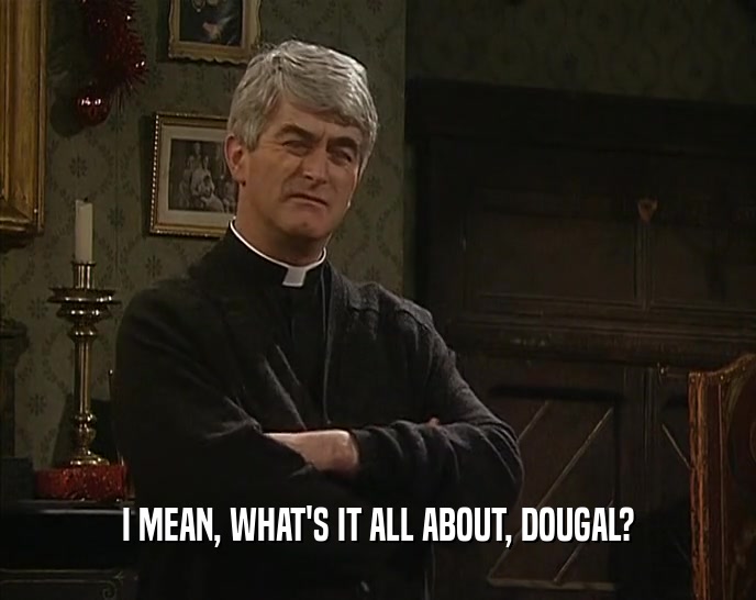 I MEAN, WHAT'S IT ALL ABOUT, DOUGAL?  
