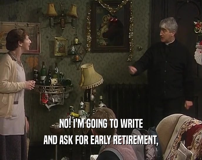 NO! I'M GOING TO WRITE AND ASK FOR EARLY RETIREMENT, 