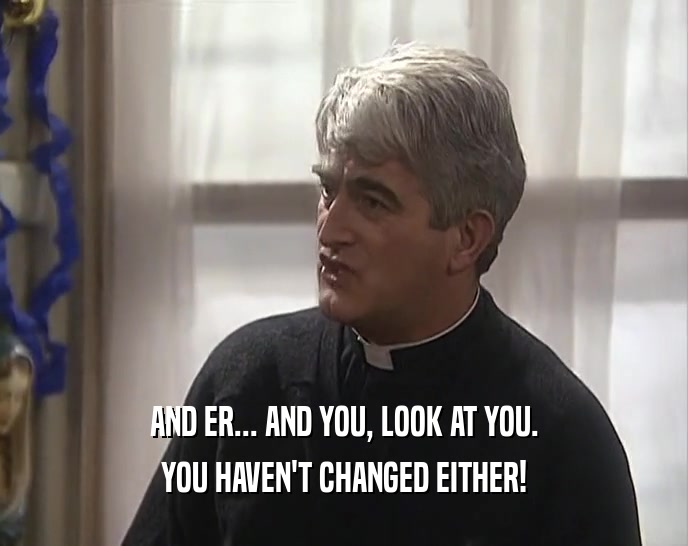 AND ER... AND YOU, LOOK AT YOU. YOU HAVEN'T CHANGED EITHER! 