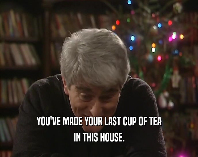 YOU'VE MADE YOUR LAST CUP OF TEA IN THIS HOUSE. 