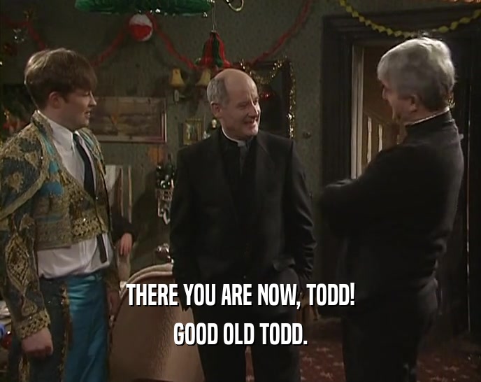 THERE YOU ARE NOW, TODD! GOOD OLD TODD. 