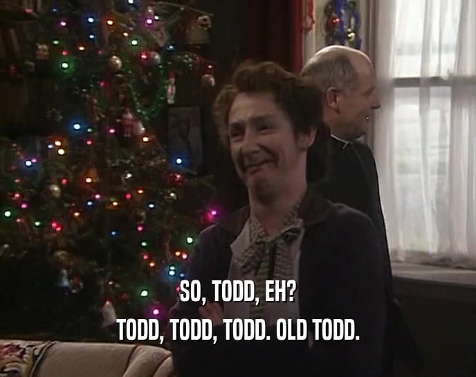SO, TODD, EH? TODD, TODD, TODD. OLD TODD. 