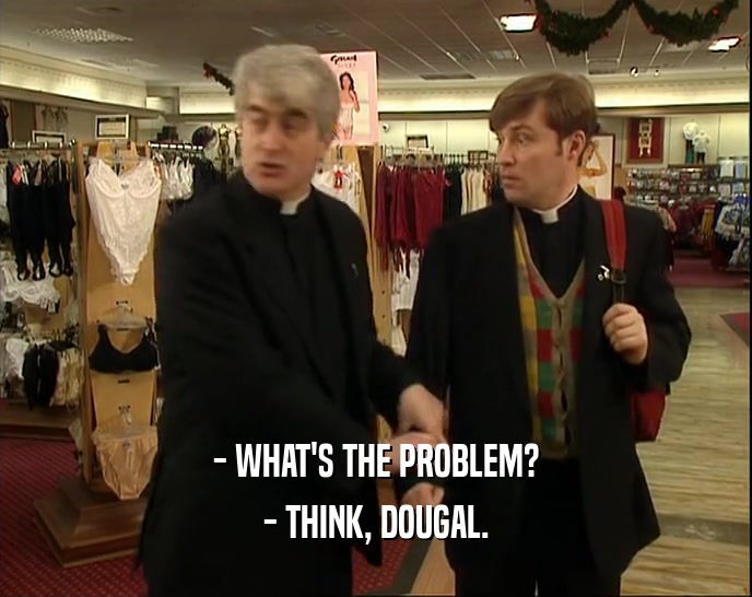 - WHAT'S THE PROBLEM?
 - THINK, DOUGAL.
 