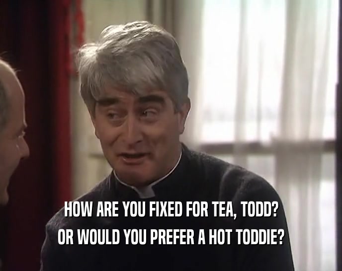 HOW ARE YOU FIXED FOR TEA, TODD? OR WOULD YOU PREFER A HOT TODDIE? 