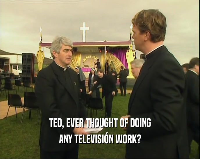 TED, EVER THOUGHT OF DOING ANY TELEVISI
