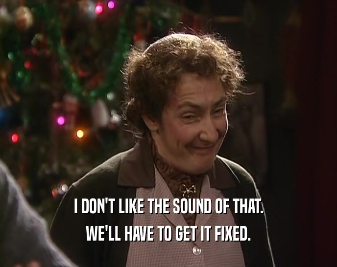 I DON'T LIKE THE SOUND OF THAT. WE'LL HAVE TO GET IT FIXED. 