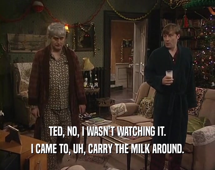 TED, NO, I WASN'T WATCHING IT.
 I CAME TO, UH, CARRY THE MILK AROUND.
 