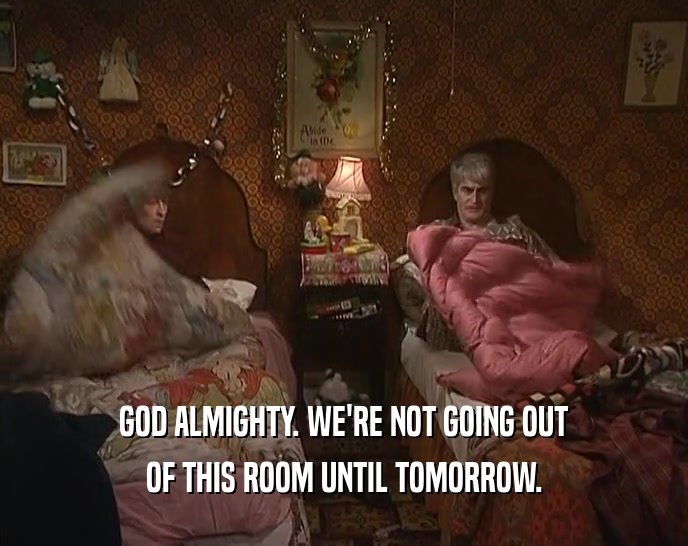 GOD ALMIGHTY. WE'RE NOT GOING OUT OF THIS ROOM UNTIL TOMORROW. 