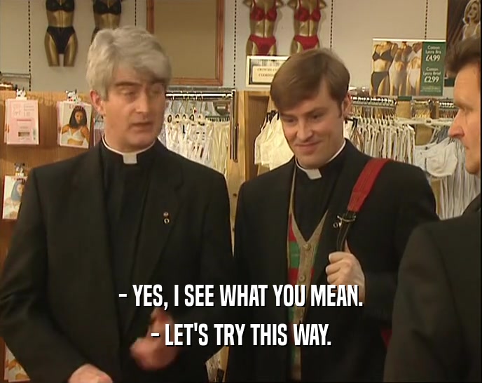 - YES, I SEE WHAT YOU MEAN. - LET'S TRY THIS WAY. 