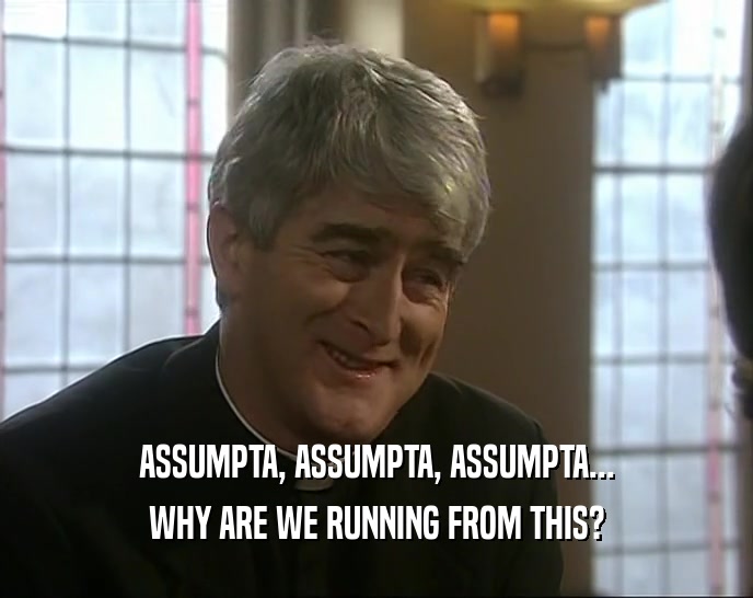 ASSUMPTA, ASSUMPTA, ASSUMPTA... WHY ARE WE RUNNING FROM THIS? 