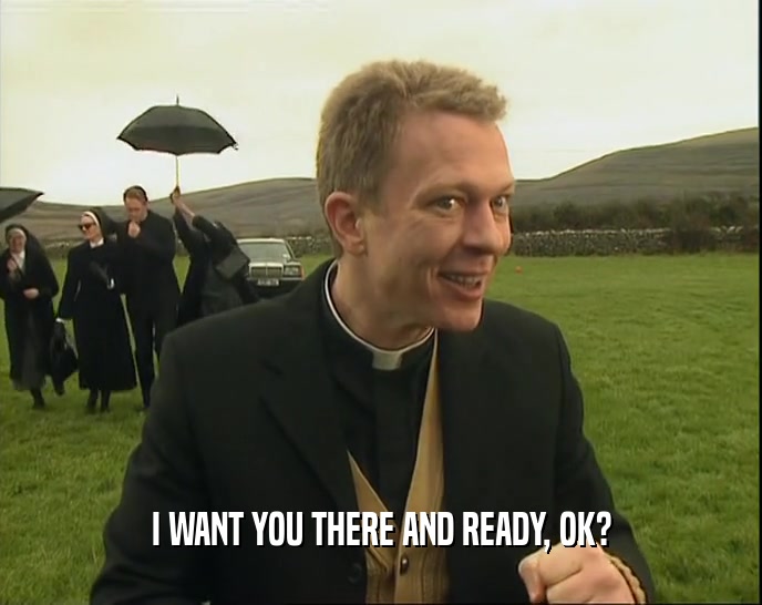 I WANT YOU THERE AND READY, OK?  