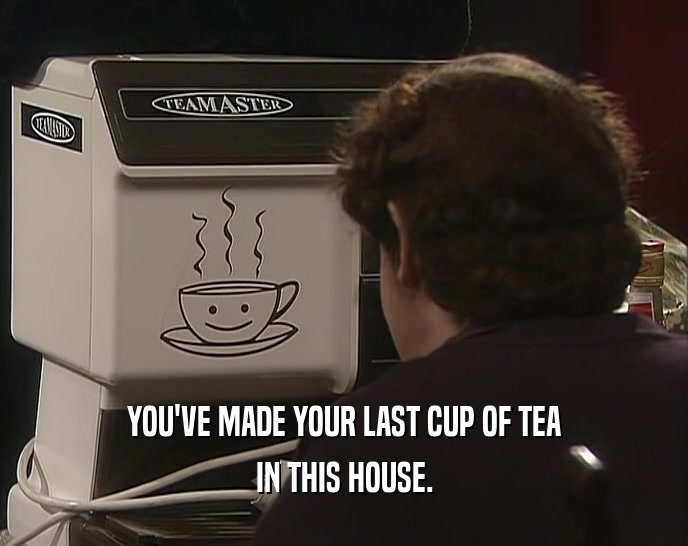 YOU'VE MADE YOUR LAST CUP OF TEA IN THIS HOUSE. 