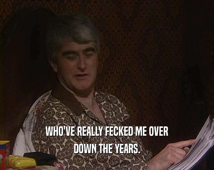 WHO'VE REALLY FECKED ME OVER DOWN THE YEARS. 