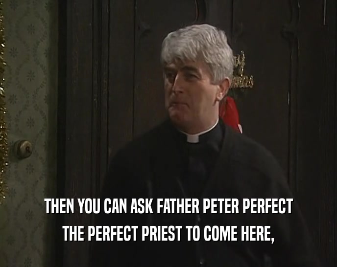 THEN YOU CAN ASK FATHER PETER PERFECT THE PERFECT PRIEST TO COME HERE, 