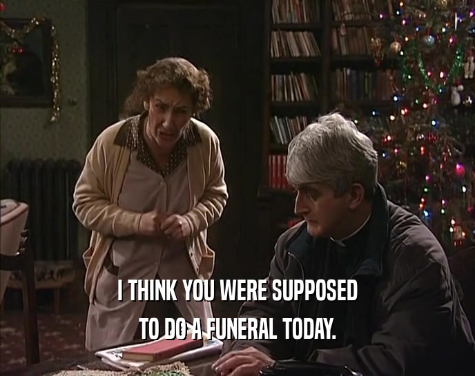 I THINK YOU WERE SUPPOSED TO DO A FUNERAL TODAY. 