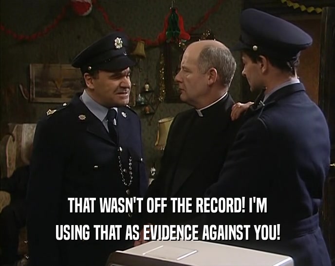THAT WASN'T OFF THE RECORD! I'M USING THAT AS EVIDENCE AGAINST YOU! 