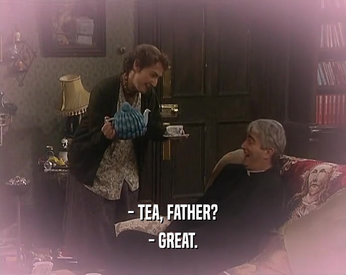 - TEA, FATHER? - GREAT. 