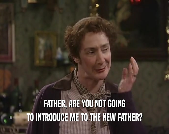 FATHER, ARE YOU NOT GOING TO INTRODUCE ME TO THE NEW FATHER? 
