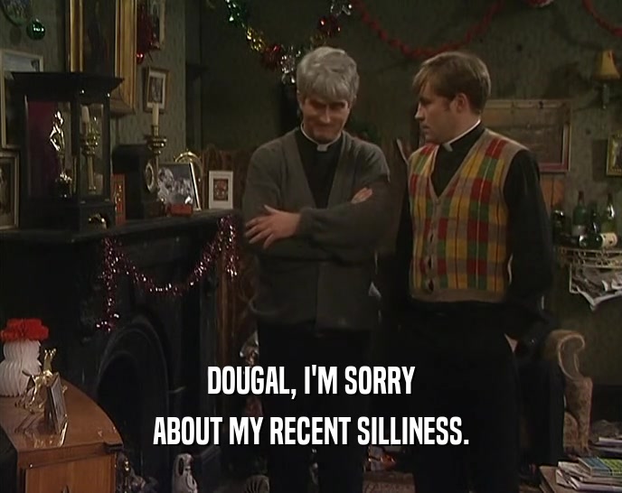 DOUGAL, I'M SORRY ABOUT MY RECENT SILLINESS. 