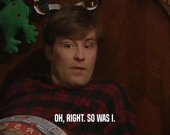 OH, RIGHT. SO WAS I.  