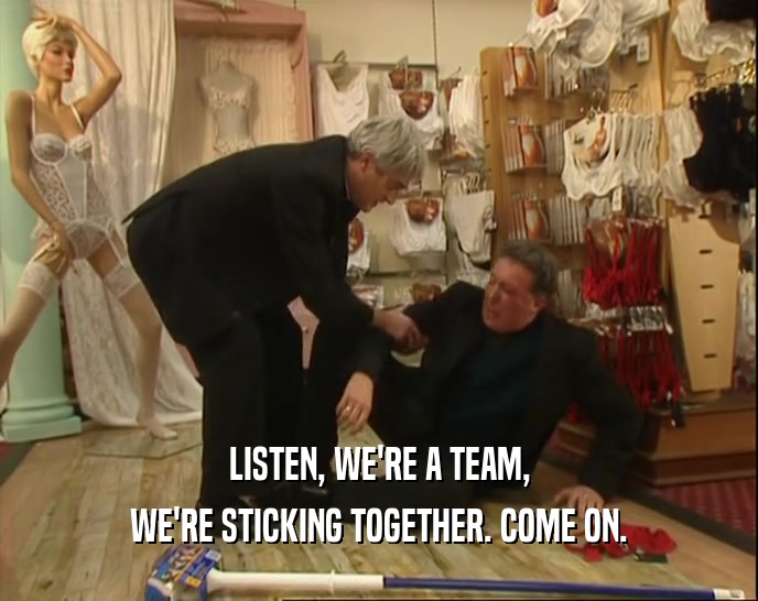 LISTEN, WE'RE A TEAM,
 WE'RE STICKING TOGETHER. COME ON.
 