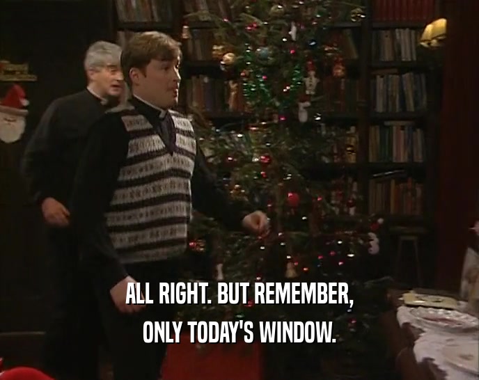 ALL RIGHT. BUT REMEMBER, ONLY TODAY'S WINDOW. 