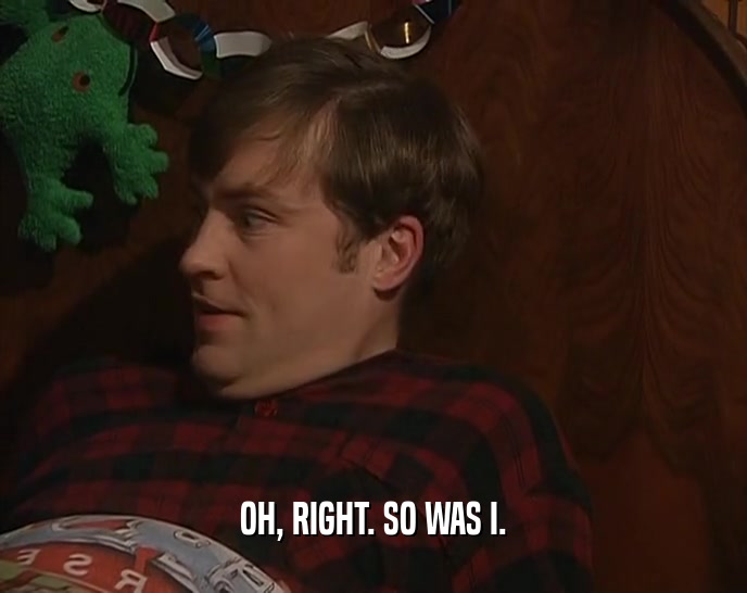 OH, RIGHT. SO WAS I.  